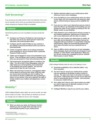 UC for Business - Executive Desktop                                                                                                  White Paper




Call Screening12                                                              •    Redirect selected callers to your mobile phone while
                                                                                   others go to your voice messaging.

                                                                              •    If you are talking on your mobile phone when you return
                                                                                   to your desk, you can continue the call using your desk
If you are busy at your desk and don’t want to be disturbed, there could
                                                                                   phone, without having to hang up and re-establish the
be one important call for which you are waiting that prevents you from             call.
simply changing your Presence Profile to unavailable.
                                                                              •    If you are on a call on your desk phone and you need to
                                                                                   leave the office or go elsewhere in the building, you can
    Features                                                                       transfer the caller to your mobile by clicking on the ‘Go
                                                                                   Mobile’ button on your Desktop.
Call Screening allows you to be unavailable to everyone except that           •    Calls diverted to your mobile phone will pop a screen in
                                                                                   your Desktop application, allowing you to retrieve the
caller:
                                                                                   call on your desk phone with the click of a button.
    •      Configure any Presence Profile(s) for call screening, so
           that when you are at your desk and don’t want to be                •    When you can’t answer your desk phone or mobile, all
                                                                                   your calls can be directed to one mailbox that can be
           disturbed, call screening takes effect.                                 integrated with your Outlook® or Lotus Notes® Calendar
    •      Configure specific Caller Profiles for any contacts in
           your global or personal phonebook whom you want to
                                                                                   appointments. Callers are automatically greeted with
                                                                                   up-to-date information and your expected time of
           treat specifically.                                                     return.

    •      Certain recognized callers can be always presented,
           never presented or can be screened when a particular
                                                                              •    Have an SMS or phone call alert you of new messages.
                                                                                   Voice messages, faxes and emails can all appear in your
           Presence Profile is active.                                             Outlook® or Lotus Notes® email application. When you
                                                                                   are off-site, access your messages by phone, Outlook®
    •      Callers can be flagged to never to be presented to your
           phone. They will always need to leave a message, even
                                                                                   Web Access or Lotus® iNotes.

           when you are present or have call screening turned on.
                                                                              Benefits
    •      Call screening for recognized callers is invisible to the
           caller. The call is held in Voice Messaging, while the
           caller hears your normal greeting, but is presented             UCB’s Intelligent Mobility takes the work out of keeping in touch:
           to the Desktop and screen popped. You have the
           opportunity to take the call, if you wish.                         •    Guarantee availability to all or selected callers – any
                                                                                   time, any place.
    •      When call screening is turned on, unrecognized callers
           will be asked to announce their name. UCB then calls               •    You don’t have to record your mobile phone number
           you at your phone and tells you who is calling. You                     into your greeting or tell people to press a button to
           can choose to accept or deflect the call, by pressing a                 call you. You don’t even have to remember to forward
           button on your phone; if the call is rejected, the caller is            your phone. UCB knows when you are at your desk and
           simply routed to your mailbox and played your current                   when to automatically divert to mobile. Just remember
           greeting.                                                               to carry your mobile with you.

                                                                              •    Your callers don’t have to worry about where you might
                                                                                   be; need to keep track of alternate numbers; or incur
                                                                                   additional costs to reach you.
Mobility13
                                                                              •    Intelligent Mobility is easy for you and for your callers.

UCB’s Intelligent Mobility means callers can use one number, your desk
phone number, for all calls. They will reach you wherever you are and
you manage only one mailbox for all your voice messages.


    Features

    •      When you leave your desk, the Presence function
           detects you are no longer there and calls can be
           automatically diverted to your mobile phone.


12 Call Screening is available on OAI platforms only
13 Intelligent Mobility is available on OAI platforms only




NEC Australia © 2010                                                                                                                            27
 
