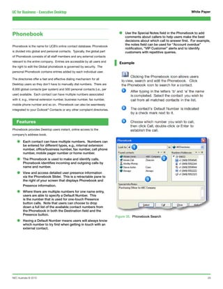 UC for Business - Executive Desktop                                                                                         White Paper




Phonebook                                                                    •   Use the Special Notes field in the Phonebook to add
                                                                                 comments about callers to help users make the best
                                                                                 decisions about which call to answer first. For example,
Phonebook is the name for UCB’s online contact database. Phonebook
                                                                                 the notes field can be used for “Account overdue”
                                                                                 notification, “VIP Customer” alerts and to identify
is divided into global and personal contacts. Typically, the global part         customers with repetitive queries.
of Phonebook consists of all staff members and any external contacts
relevant to the entire company. Entries are accessible by all users and
                                                                             Example
the right to edit the Global phonebook is governed by security. The
personal Phonebook contains entries added by each individual user.

The directories offer a fast and effective dialing mechanism for all
Desktop users so they don’t have to manually dial numbers. There are
8,000 global contacts (per system) and 500 personal contacts (i.e., per
user) available. Each contact can have multiple numbers associated
with it, e.g., internal extension number, business number, fax number,
mobile phone number and so on. Phonebook can also be seamlessly
integrated to your Outlook® Contacts or any other complaint directories.



   Features
Phonebook provides Desktop users instant, online access to the
company’s address book.

   •    Each contact can have multiple numbers. Numbers can
        be entered for different types, e.g., internal extension
        number, office/business number, fax number, cell phone
        number, mobile pager number or home number.

   •    The Phonebook is used to make and identify calls.
        Phonebook identifies incoming and outgoing calls by
        name and number.

   •    View and access detailed user presence information
        via the Phonebook Slider. This is a retractable pane to
        the right of your screen that displays Phonebook and
        Presence information.

   •    Where there are multiple numbers for one name entry,
        users are able to specify a Default Number. This
        is the number that is used for one-touch Presence
        button calls. Note that users can choose to drop
        down a full list of the available contact numbers from
        the Phonebook in both the Destination field and the
        Presence button.
                                                                           Figure 35. Phonebook Search
   •    Having a Default Number means users will always know
        which number to try first when getting in touch with an
        external contact.




NEC Australia © 2010                                                                                                                   29
 