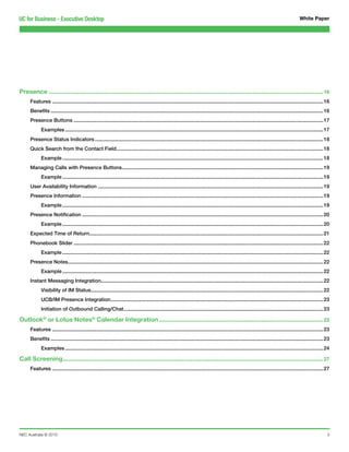 UC for Business - Executive Desktop                                                                                                                                                       White Paper




Presence.............................................................................................................................................................. 16
     Features...............................................................................................................................................................................................16
     Benefits................................................................................................................................................................................................16
     Presence Buttons................................................................................................................................................................................17
            Examples......................................................................................................................................................................................17
     Presence Status Indicators.................................................................................................................................................................18
     Quick Search from the Contact Field..................................................................................................................................................18
            Example........................................................................................................................................................................................18
     Managing Calls with Presence Buttons..............................................................................................................................................19
            Example........................................................................................................................................................................................19
     User Availability Information...............................................................................................................................................................19
     Presence Information..........................................................................................................................................................................19
            Example........................................................................................................................................................................................19
     Presence Notification..........................................................................................................................................................................20
            Example........................................................................................................................................................................................20
     Expected Time of Return.....................................................................................................................................................................21
     Phonebook Slider................................................................................................................................................................................22
            Example........................................................................................................................................................................................22
     Presence Notes....................................................................................................................................................................................22
            Example........................................................................................................................................................................................22
     Instant Messaging Integration............................................................................................................................................................22
            Visibility of IM Status...................................................................................................................................................................22
            UCB/IM Presence Integration......................................................................................................................................................23
            Initiation of Outbound Calling/Chat.............................................................................................................................................23

Outlook® or Lotus Notes® Calendar Integration............................................................................................... 23
     Features...............................................................................................................................................................................................23
     Benefits................................................................................................................................................................................................23
            Examples......................................................................................................................................................................................24

Call Screening...................................................................................................................................................... 27
     Features...............................................................................................................................................................................................27




NEC Australia © 2010                                                                                                                                                                                         3
 