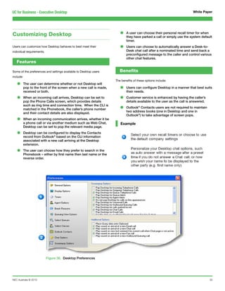 UC for Business - Executive Desktop                                                                                       White Paper




Customizing Desktop                                                     •    A user can choose their personal recall timer for when
                                                                             they have parked a call or simply use the system default
                                                                             timer.
Users can customize how Desktop behaves to best meet their
individual requirements.
                                                                        •    Users can choose to automatically answer a Desk-to-
                                                                             Desk chat call after a nominated time and send back a
                                                                             preconfigured message to the caller and control various
                                                                             other chat features.
   Features

Some of the preferences and settings available to Desktop users         Benefits
include:
                                                                     The benefits of these options include:
   •       The user can determine whether or not Desktop will
           pop to the front of the screen when a new call is made,      •    Users can configure Desktop in a manner that best suits
           received or both.                                                 their needs.

   •       When an incoming call arrives, Desktop can be set to
           pop the Phone Calls screen, which provides details
                                                                        •    Customer service is enhanced by having the caller’s
                                                                             details available to the user as the call is answered.
           such as ring time and connection time. When the CLI is
           matched in the Phonebook, the caller’s phone number          •    Outlook® Contacts users are not required to maintain
                                                                             two address books (one in Desktop and one in
           and their contact details are also displayed.
                                                                             Outlook®) to take advantage of screen pops.
   •       When an incoming communication arrives, whether it be
           a phone call or via another medium such as Web Chat,         Example
           Desktop can be set to pop the relevant media page.

   •       Desktop can be configured to display the Contacts
           record from Outlook® based on the CLI information
           associated with a new call arriving at the Desktop
           extension.

   •       The user can choose how they prefer to search in the
           Phonebook – either by first name then last name or the
           reverse order.




                           Figure 36. Desktop Preferences




NEC Australia © 2010                                                                                                                  30
 