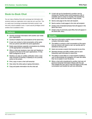 UC for Business - Executive Desktop                                                                                            White Paper




Desk-to-Desk Chat                                                            •   A chat call can be transferred to another user by
                                                                                 clicking the Transfer button which produces a list of
                                                                                 available users to whom to transfer. The transferring
                                                                                 user can also cancel the transfer if they choose.
You can make a Desktop Chat call to exchange text information with
someone inside your organization who is also set up to use Chat. This        •   Send a web page to the chat call recipient.
is a useful way to exchange complicated information quickly in real          •   Send a series of web pages to the chat call recipient.
time with a record available to save. A user’s security privileges control
whether Chat is available to them.
                                                                             •   Create a list of standard phrases that will appear in the
                                                                                 Send Text menu.

                                                                             •   Create a list of commonly used URLs that will appear in
                                                                                 the Send URL menu.
   Features

   •    Quickly exchange information with another user inside
        your organization.
                                                                             Benefits

   •    Conduct multiple chat conversations at the same time.                •   Real-time information enables users to enhance

   •
                                                                                 complex information easily.
        A user can conduct a chat conversation at the same
        time as a phone call within the same application.                    •   The ability to conduct a chat conversation at the same

   •
                                                                                 time as a phone call means a user can quickly ask for
        Easily swap between separate conversations by clicking                   assistance during a call.
        on the appropriate conversation tab.

   •    When a chat user receives a new chat call, Desktop is                •   Users can access a saved chat transcript at any time.
        popped to the front of the open applications, if it has
        been configured to do so.
                                                                             •   Standard phrases and URLs enable users to save
                                                                                 frequently-used information to save time.

   •    Desktop can play an audible notification when a new
        chat comment is received, if Desktop is not currently
                                                                             •   The ability to send URLs to a chat recipient enables a
                                                                                 user to demonstrate the navigation of a web site rather
        active on the screen.                                                    than try to explain it over the phone.

   •    Print, copy or save a chat call transcript.                          •   When a chat call is transferred to another chat user, all

   •
                                                                                 previous transcript information follows with the call.
        View when the other party is typing information.                         This enables the new user to view the history of the chat
   •    Copy and paste information into the chat call.                           conversation and handle the call more efficiently.




NEC Australia © 2010                                                                                                                      32
 