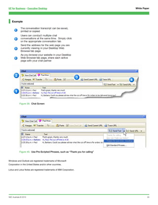 UC for Business - Executive Desktop                                                White Paper




   Example




            Figure 39. Chat Screen




            Figure 40. Use Pre-Scripted Phrases, such as “Thank you for calling”


Windows and Outlook are registered trademarks of Microsoft
Corporation in the United States and/or other countries.

Lotus and Lotus Notes are registered trademarks of IBM Corporation.




NEC Australia © 2010                                                                        33
 
