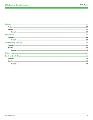 UC for Business - Executive Desktop                                                                                                                                                        White Paper




Mobility................................................................................................................................................................. 27
      Features...............................................................................................................................................................................................27
      Benefits................................................................................................................................................................................................27
             Example........................................................................................................................................................................................28

Phonebook........................................................................................................................................................... 29
      Features...............................................................................................................................................................................................29
             Example........................................................................................................................................................................................29

Customizing Desktop.......................................................................................................................................... 30
      Features...............................................................................................................................................................................................30
      Benefits................................................................................................................................................................................................30
             Example........................................................................................................................................................................................10

Online Help........................................................................................................................................................... 31
Desk-to-Desk Chat.............................................................................................................................................. 32
      Features...............................................................................................................................................................................................32
      Benefits................................................................................................................................................................................................32

             Example........................................................................................................................................................................................33




NEC Australia © 2010                                                                                                                                                                                          4
 