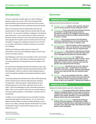 UC for Business - Executive Desktop                                                                                                  White Paper




Introduction                                                               Overview
The way an organization handles callers can make the difference
                                                                               Desktop Features
between business won and lost. NEC’s UC for Business (UCB)
Executive Desktop gives employees the tools they need to provide           Desktop provides advanced telephone functionality:

faster, more personalized service to customers and business partners.
                                                                               •      Telephony Control – Answer, Hold and Park calls from
                                                                                      your PC screen using the mouse, keyboard or both.
NEC’s UC for Business Executive Desktop offers advanced call
handling options to help manage internal and external calls with ease          •      Phonebook – Three online directories (Global, Personal
                                                                                      and Outlook® Contacts) gives users access to
from the PC. You can see the availability of colleagues or be alerted as              thousands of contacts, the intelligent search function
soon as they return. You can synchronize your regular contacts with                   lets users search for phone numbers using first letters
Microsoft® Outlook Contacts and store notes about special callers to be
                                                                                      of names or initials.

screen popped with the caller’s name and number each time they call.           •      Presence – Set up quick access to the Phonebook
                                                                                      entries by creating Presence one-touch buttons that
This ability to manage voice messages and faxes from your PC gives
                                                                                      only require one click to make or transfer a call.

                                                                               •
you at a glance identification of senders and allows you to prioritize
                                                                                      Extension status – View the status of other extensions in
your messages.
                                                                                      the organization – who is on the phone, out of the office,
                                                                                      in a meeting, etc., and when they are expected back.
UCB Executive Desktop provides simple and intuitive GUI
administration of the user’s Voice Messaging mailbox, as well as easy          •      Call log register – View inbound, outbound and missed
                                                                                      call details for your extension; access call history and
access to all mailbox functions.
                                                                                      voice messages left by internal or external callers.
Voice Messaging is part of the core functionality of UCB. Each licensed
UCB user is entitled to a UCB mailbox, providing basic features such
                                                                               •      Screen pops on incoming calls – Calling Line
                                                                                      Identification (CLI) provides the caller’s number, which
                                                                                      when matched with an entry in the Phonebook, can
as recording greetings and sending/receiving voice messages via the
                                                                                      display the contact’s name, company name and any
phone.                                                                                special notes associated with the entry.

By combining Voice Messaging with Executive Desktop you give users             •      Call Screening1 – Sometimes you’re at your desk but
                                                                                      too busy to take calls – except there is one person
the ability to easily manage the significant advantage provided by UCB
                                                                                      with whom you need to speak. Desktop automatically
Voice Messaging. Users can customize mailbox greetings based on                       screens your calls and lets that one important caller
current and expected availability and personalize greetings for special               through.
callers.                                                                       •      Mobility3 – You can be available all the time. Callers
                                                                                      can ring your desk phone number and know they’ll get
Customized greetings with Estimated Time of Return (ETR) significantly                you. They don’t have to hang up and redial, press a
improve customer service levels and staff productivity throughout                     button or ask to be transferred. Desktop just handles it.
the organization. Receiving a generic mailbox greeting can be an
irritating experience for many callers, particularly when the call is          Desktop Benefits
urgent. UCB’s Voice Messaging can offer a personalized response to
                                                                           Desktop functionality provides users with multiple benefits:

                                                                               •
callers. When you can’t answer a phone call, you can leave callers an
                                                                                      Ease of use – The graphical Microsoft® Windows based
informative presence greeting, or automatically or optionally route the               interface of Desktop makes it much easier for users to
call elsewhere.                                                                       configure and activate the advanced voice messaging
                                                                                      options of the system; therefore, it is more likely these
In addition, you can access features such as conversation recording,                  features will be used and used properly.
customized caller options and call screening. You can set up to 98
different Presence Profiles, use Presence Profile scheduling, view the
                                                                               •      More accurate information – Features like Presence
                                                                                      Profiles, ETR and integration with Outlook® or IBM
status of your mailbox, optionally integrate with Microsoft® Fax Console              Lotus Notes® Calendar ensure callers get the benefit of
                                                                                      accurate, up-to-date information that reflects the called
and Microsoft® Outlook and administer all aspects of your voice                       party’s current availability.
mailbox from your PC.


1 Requires UCB Fax Messaging
2 Requires UCB Unified Messaging                                           3 This option is PBX platform specific




NEC Australia © 2010                                                                                                                              5
 