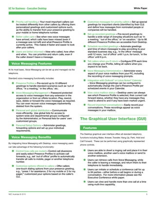 UC for Business - Executive Desktop                                                                                             White Paper




   •    Priority call handling – Your most important callers can
        be treated differently from other callers by offering them
                                                                          •    Customize messages for priority callers – Set up special
                                                                               greetings for important clients (identified by their CLI)
        personalized greetings and customized options such,                    and define how messages from nominated people or
        as the ability to transfer from your presence greeting to              companies will be handled.
        your mobile or home telephone number.
                                                                          •    Set up recorded greetings – Pre-record greetings to
   •    Better caller care – See when new voice messages
        have arrived, which calls have been missed (even if
                                                                               handle a wide range of everyday situations such as ‘in
                                                                               a meeting,’ ‘out of the office,’ or ‘on vacation.’ Up to 98
        a message was not left) and what Presence Profile is                   different Presence Profiles are accessible from Desktop.
        currently active. This makes it faster and easier to look
        after your callers.                                               •    Schedule recorded greetings – Automate greetings
                                                                               and time of return messages to play according to your
   •    Users are better informed – View who called, how often
        and when. You can prioritize and return calls, even if
                                                                               standard business day, e.g., ‘in the office’ message
                                                                               until 12 noon, ‘out of office’ until 1 p.m. for lunch, ‘in the
        the caller doesn’t leave a message.                                    office’ until 6 p.m.

   Voice Messaging Features
                                                                          •    Tell callers when you’ll return – Configure ETR each time
                                                                               you change your Profile, telling all callers when you
                                                                               expect to be back.
At its most basic, Voice Messaging can be set up and managed via the
telephone.
                                                                          •    Voice Messaging Administration – Administer every
                                                                               aspect of your voice mailbox from your PC, including
                                                                               the recording of voice messaging prompts.

                                                                          •
Standard voice messaging functionality includes:
                                                                               Integration with Outlook® or Lotus Notes® Calendar
   •    Presence Profiles – Pre-record up to 10 different
        greetings to handle standard scenarios such as ‘out of
                                                                               – Voice Messaging greetings can be configured to
                                                                               automatically change the user’s Presence Profile per
        office,’ ‘in a meeting,’ ‘in the office,’ etc.                         scheduled events in your Calendar.

   •    Voice Messaging Management – Password protected
        access to voice messages from any extension in the
                                                                          •    View voice mailbox status – Desktop users can always
                                                                               see which Presence Profile is selected, their current call
        organization or from an offsite location. Play, rewind,                forward status, whether they have any messages they
        save, delete or forward the voice messages as required.                need to attend to and if any have been marked urgent.
        You can even recover voice messages inadvertently
        deleted from the system.                                          •    Record important conversations – Easily record your
                                                                               conversations. These recordings appear as voice
   •    Personal and global distribution – Communicate
        more efficiently. Use global lists for access to
                                                                               messages in your mailbox.

        system-wide and departmental groups configured
        by the Administrator; or Personal lists for users’ own
        customized groups.
                                                                       The Graphical User Interface (GUI)
   •    Personal Setup Options – Administer greetings,
        forwarding options and set up your individual                     Features
        requirements.
                                                                       The Desktop graphical user interface offers all standard telephony
   Voice Messaging Benefits                                            functions including Make, Answer, Transfer, Hang Up, Park, Hold and
                                                                       Call Forward. These can be performed using graphically represented
By integrating Voice Messaging with Desktop, voice messaging users
                                                                       phone controls.
can take advantage of the following functionality:

   •    Control how calls are routed – Control call diversions
        and easily select Presence Profiles to activate call
                                                                          •    Users are able to divert a ringing call and place it in their
                                                                               voice mailbox, another user’s voice mailbox or send to
        forwards, e.g., set ‘out of office’ profile to automatically           another extension.
        transfer all calls to mobile, pager or another telephone
        number.                                                           •    Users can retrieve calls from Voice Messaging, while
                                                                               the caller is leaving a message, and return them to their
   •    Customize options offered to callers – Offer callers                   telephone to handle immediately.
        one-touch dialing options from your presence greeting,
        e.g., “press 1 for assistance, 2 for my mobile or 3 for my        •    Users can initiate or schedule a conference call for up
                                                                               to 64 parties – either before a call begins or during a
        pager;” customized your options based on the caller’s                  conversation. For more information please see the
        CLI.                                                                   Executive Conference white paper.

                                                                          •    Users can view and handle more than one call at a time
                                                                               using multi-line capability.



NEC Australia © 2010                                                                                                                         6
 
