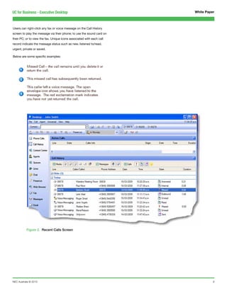UC for Business - Executive Desktop                                    White Paper



Users can right-click any fax or voice message on the Call History
screen to play the message via their phone; to use the sound card on
their PC; or to view the fax. Unique icons associated with each call
record indicate the message status such as new, listened to/read,
urgent, private or saved.

Below are some specific examples:




           Figure 2. Recent Calls Screen




NEC Australia © 2010                                                             9
 