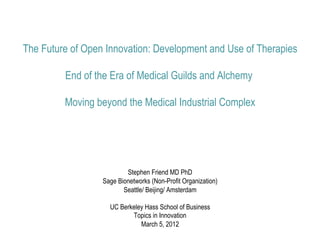 The Future of Open Innovation: Development and Use of Therapies

         End of the Era of Medical Guilds and Alchemy

         Moving beyond the Medical Industrial Complex




                          Stephen Friend MD PhD
                  Sage Bionetworks (Non-Profit Organization)
                         Seattle/ Beijing/ Amsterdam

                    UC Berkeley Hass School of Business
                           Topics in Innovation
                              March 5, 2012
 
