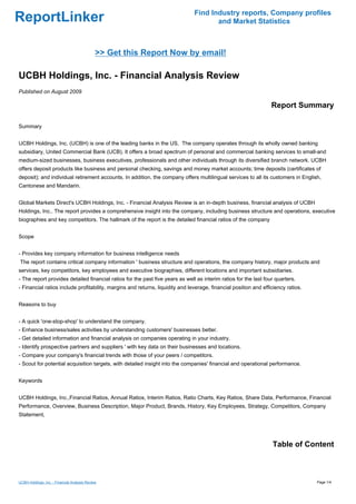 Find Industry reports, Company profiles
ReportLinker                                                                          and Market Statistics



                                              >> Get this Report Now by email!

UCBH Holdings, Inc. - Financial Analysis Review
Published on August 2009

                                                                                                                  Report Summary

Summary


UCBH Holdings, Inc. (UCBH) is one of the leading banks in the US. The company operates through its wholly owned banking
subsidiary, United Commercial Bank (UCB). It offers a broad spectrum of personal and commercial banking services to small-and
medium-sized businesses, business executives, professionals and other individuals through its diversified branch network. UCBH
offers deposit products like business and personal checking, savings and money market accounts; time deposits (certificates of
deposit); and individual retirement accounts. In addition, the company offers multilingual services to all its customers in English,
Cantonese and Mandarin.


Global Markets Direct's UCBH Holdings, Inc. - Financial Analysis Review is an in-depth business, financial analysis of UCBH
Holdings, Inc.. The report provides a comprehensive insight into the company, including business structure and operations, executive
biographies and key competitors. The hallmark of the report is the detailed financial ratios of the company


Scope


- Provides key company information for business intelligence needs
The report contains critical company information ' business structure and operations, the company history, major products and
services, key competitors, key employees and executive biographies, different locations and important subsidiaries.
- The report provides detailed financial ratios for the past five years as well as interim ratios for the last four quarters.
- Financial ratios include profitability, margins and returns, liquidity and leverage, financial position and efficiency ratios.


Reasons to buy


- A quick 'one-stop-shop' to understand the company.
- Enhance business/sales activities by understanding customers' businesses better.
- Get detailed information and financial analysis on companies operating in your industry.
- Identify prospective partners and suppliers ' with key data on their businesses and locations.
- Compare your company's financial trends with those of your peers / competitors.
- Scout for potential acquisition targets, with detailed insight into the companies' financial and operational performance.


Keywords


UCBH Holdings, Inc.,Financial Ratios, Annual Ratios, Interim Ratios, Ratio Charts, Key Ratios, Share Data, Performance, Financial
Performance, Overview, Business Description, Major Product, Brands, History, Key Employees, Strategy, Competitors, Company
Statement,




                                                                                                                  Table of Content



UCBH Holdings, Inc. - Financial Analysis Review                                                                                    Page 1/4
 