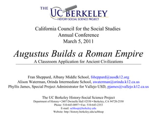 California Council for the Social Studies
Annual Conference
March 5, 2011
Augustus Builds a Roman Empire
A Classroom Application for Ancient Civilizations
Fran Sheppard, Albany Middle School, fsheppard@ausdk12.org
Alison Waterman, Orinda Intermediate School, awaterman@orinda.k12.ca.us
Phyllis James, Special Project Administrator for Vallejo USD, pjames@vallejo.k12.ca.us
The UC Berkeley History-Social Science Project
Department of History • 2407 Dwinelle Hall #2550 • Berkeley, CA 94720-2550
Phone: 510-643-0897 • Fax: 510-643-2353
E-mail: ucbhssp@berkeley.edu
Website: http://history.berkeley.edu/ucbhssp
 
