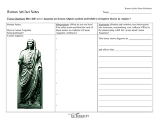 Roman Artifact Notes Worksheet
Roman Artifact Notes                                                                      Name ___________________________________

Focus Question: How did Caesar Augustus use Roman religious symbols and beliefs to strengthen his role as emperor?

Roman Statue.                                Observations: (What do you see here?     Statements: (Revise and combine your observations
                                             Use bullet points and describe each of   into sentences, summarizing your evidence.) What is
How is Caesar Augustus                       these statues as evidence of Caesar      the statue trying to tell the viewer about Caesar
being portrayed?:                            Augustus’ portrayal.)                    Augustus?
Caesar Augustus
                                             -                                        This statue shows Augustus as ___________________

                                                                                      ____________________________________________

                                             -                                        and tells us that _______________________________

                                                                                      ____________________________________________

                                             -                                        ____________________________________________

                                                                                      ____________________________________________

                                             -                                        ___________________________________________

                                                                                      ____________________________________________

                                             -                                        ____________________________________________

                                                                                      ____________________________________________

                                             -                                        ____________________________________________

                                                                                      ____________________________________________

                                             -                                        ____________________________________________

                                                                                      ____________________________________________
 