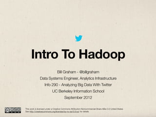 Intro To Hadoop
                                 Bill Graham - @billgraham
               Data Systems Engineer, Analytics Infrastructure
                    Info 290 - Analyzing Big Data With Twitter
                            UC Berkeley Information School
                                        September 2012

This work is licensed under a Creative Commons Attribution-Noncommercial-Share Alike 3.0 United States
See http://creativecommons.org/licenses/by-nc-sa/3.0/us/ for details
 