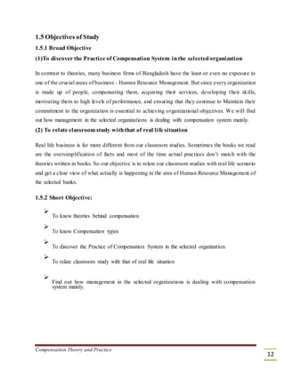 1.5 Objectives of Study
1.5.1 Broad Objective
(1)To discover the Practice of Compensation System inthe selectedorganization
In contrast to theories, many business firms of Bangladesh have the least or even no exposure to
one of the crucial areas of business - Human Resource Management. But since every organization
is made up of people, compensating them, acquiring their services, developing their skills,
motivating them to high levels of performance, and ensuring that they continue to Maintain their
commitment to the organization is essential to achieving organizational objectives. We will find
out how management in the selected organizations is dealing with compensation system mainly.
(2) To relate classroom study withthat of real life situation
Real life business is far more different from our classroom studies. Sometimes the books we read
are the oversimplification of facts and most of the time actual practices don’t match with the
theories written in books. So our objective is to relate our classroom studies with real life scenario
and get a clear view of what actually is happening in the area of Human Resource Management of
the selected banks.
1.5.2 Short Objective:

To know theories behind compensation



To know Compensation types



To discover the Practice of Compensation System in the selected organization



To relate classroom study with that of real life situation




Find out how management in the selected organizations is dealing with compensation
system mainly.

Compensation Theory and Practice
12
 