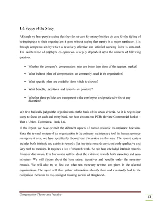 1.6. Scope ofthe Study
Although we hear people saying that they do not care for money but they do care for the feeling of
belongingness to their organization it goes without saying that money is a major motivator. It is
through compensation by which a relatively effective and satisfied working force is sustained.
The maintenance of employee co-operation is largely dependent upon the answers of following
questions:
 Whether the company’s compensation rates are better than those of the segment market? 

 What indirect plans of compensation are commonly used in the organization? 

 What specific plans are available from which to choose? 

 What benefits, incentives and rewards are provided? 

 Whether these policies are transparent to the employees and practiced without any
distortion? 
We have basically judged the organizations on the basis of the above criteria. As it is beyond our
scope to focus on each and every bank, we have chosen one PCBs (Private Commercial Banks) –
That is United Commercial Bank Ltd.
In this report, we have covered the different aspects of human resource maintenance functions.
Since the reward system of an organization is the primary maintenance tool in human resource
management area, we have specifically focused our discussion on this area. The reward system
includes both intrinsic and extrinsic rewards. But intrinsic rewards are completely qualitative and
very hard to measure. It requires a lot of research work. So we have excluded intrinsic rewards
from our discussion. Our discussion will be about the extrinsic rewards both monetary and non-
monetary. We will discuss about the base salary, incentives and benefits under the monetary
rewards. We will also try to find out what non-monetary rewards are given in the selected
organizations. The report will thus gather information, classify them and eventually lead to the
comparison between the two strongest banking sectors of Bangladesh.
Compensation Theory and Practice
13
 