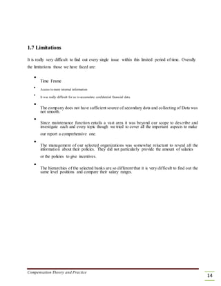 1.7 Limitations
It is really very difficult to find out every single issue within this limited period of time. Overally
the limitations those we have faced are:

Time Frame



Access to more internal information



It was really difficult for us to accumulate confidential financial data.



The company does not have sufficient source of secondary data and collecting of Data was
not smooth.



Since maintenance function entails a vast area it was beyond our scope to describe and
investigate each and every topic though we tried to cover all the important aspects to make


our report a comprehensive one.



The management of our selected organizations was somewhat reluctant to reveal all the
information about their policies. They did not particularly provide the amount of salaries


or the policies to give incentives.



The hierarchies of the selected banks are so different that it is very difficult to find out the
same level positions and compare their salary ranges.

Compensation Theory and Practice
14
 