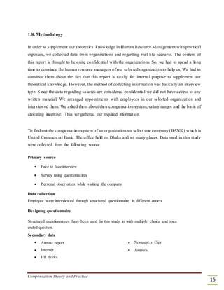 1.8. Methodology
In order to supplement our theoretical knowledge in Human Resource Management with practical
exposure, we collected data from organizations and regarding real life scenario. The content of
this report is thought to be quite confidential with the organizations. So, we had to spend a long
time to convince the human resource managers of our selected organization to help us. We had to
convince them about the fact that this report is totally for internal purpose to supplement our
theoretical knowledge. However, the method of collecting information was basically an interview
type. Since the data regarding salaries are considered confidential we did not have access to any
written material. We arranged appointments with employees in our selected organization and
interviewed them. We asked them about their compensation system, salary ranges and the basis of
allocating incentive. Thus we gathered our required information.
To find out the compensation system of an organization we select one company (BANK) which is
United Commercial Bank. The office held on Dhaka and so many places. Data used in this study
were collected from the following source
Primary source
 Face to face interview 

 Survey using questionnaires 

 Personal observation while visiting the company 
Data collection
Employee were interviewed through structured questionnaire in different outlets
Designing questionnaire
Structured questionnaires have been used for this study in with multiple choice and open
ended question.
Secondary data
 Annual report  Newspapers Clips
 Internet  Journals.
 HR Books 
Compensation Theory and Practice
15
 