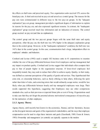 the effects on theft rates and perceived equity. Two organization units received 15% across-the-
board pay cuts. A third unit received no pay cut and served as a control group. The reasons for the
pay cuts were communicated in different ways to the two pay-cut groups. In the "adequate
explanation" pay-cut group, management provided a significant degree of information to explain
its reasons for the pay cut, and also expressed significant remorse. In contrast, the "inadequate
explanation" group received much less information and no indication of remorse. The control
group received no pay cut (and thus no explanation).
The control group and the two pay-cut groups began with the same theft rates and equity
perceptions. After the pay cut, the theft rate was 54% higher in the adequate explanation group
than in the control group. However, in the "inadequate explanation" condition, the theft rate was
141% than in the control group. In this case, communication had a large, independent effect on
employees' attitudes and behaviors.
Cowherd and Levine (1992) used a sample 102 business units in 41 corporations to examine
whether the size of the pay differential between lower-level employees and top management had
any impact on product quality. Cowherd and Levine suggest that individuals often compare their
pay to that of people higher in the organization structure. If lower-level employees feel
inequitably treated, they may seek to reduce their effort to achieve equity. Quality, in their study,
was defined as customer perceptions of the quality of goods and services. They hypothesized that
extra role, or citizenship behaviors, such as freely offering to help others, following the spirit
rather than letter of rules, and correcting errors that would ordinarily escape notice, would be less
likely when pay differentials between hourly and top managerial employees were large. Their
results supported this hypothesis, suggesting that Employees may use other comparisons
standards also, such as their previous or expected future jobs or cost of living. Organizations need
to take care that they not forget the potential adverse motivational consequences of executive pay
for the motivation of other employees.
2.1.3. Agency Theory
Agency theory, until recently best known in the economics, finance, and law literatures, focuses
on the divergent interests and goals of the organization's stakeholders, and the ways that employee
compensation can be used to align these interests and goals (Eisenhardt, 1989; Fama & Jensen,
1983). Ownership and management (or controls) are typically separate in the modern
Compensation Theory and Practice
17
 