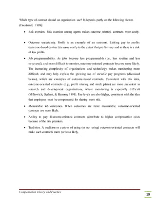 Which type of contract should an organization use? It depends partly on the following factors
(Eisenhardt, 1989):
 Risk aversion. Risk aversion among agents makes outcome-oriented contracts more costly. 


 Outcome uncertainty. Profit is an example of an outcome. Linking pay to profits
(outcome-based contract) is more costly to the extent that profits vary and so there is a risk
of low profits. 

 Job programmability. As jobs become less programmable (i.e., less routine and less
structured), and more difficult to monitor, outcome-oriented contracts become more likely.
The increasing complexity of organizations and technology makes monitoring more
difficult, and may help explain the growing use of variable pay programs (discussed
below), which are examples of outcome-based contracts. Consistent with this idea,
outcome-oriented contracts (e.g., profit sharing and stock plans) are more prevalent in
research and development organizations, where monitoring is especially difficult
(Milkovich, Gerhart, & Hannon, 1991). Pay levels are also higher, consistent with the idea
that employees must be compensated for sharing more risk. 

 Measurable lob outcomes. When outcomes are more measurable, outcome-oriented
contracts are more likely. 

 Ability to pay. Outcome-oriented contracts contribute to higher compensation costs
because of the risk premium. 

 Tradition. A tradition or custom of using (or not using) outcome-oriented contracts will
make such contracts more (or less) likely. 
Compensation Theory and Practice
19
 