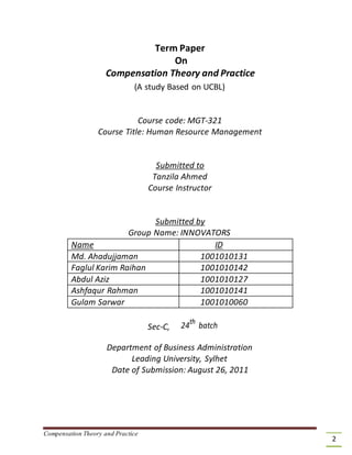 Term Paper
On
Compensation Theory and Practice
(A study Based on UCBL)
Course code: MGT-321
Course Title: Human Resource Management
Submitted to
Tanzila Ahmed
Course Instructor
Submitted by
Group Name: INNOVATORS
Name ID
Md. Ahadujjaman 1001010131
Faglul Karim Raihan 1001010142
Abdul Aziz 1001010127
Ashfaqur Rahman 1001010141
Gulam Sarwar 1001010060
Sec-C, 24th
batch
Department of Business Administration
Leading University, Sylhet
Date of Submission: August 26, 2011
Compensation Theory and Practice
2
 