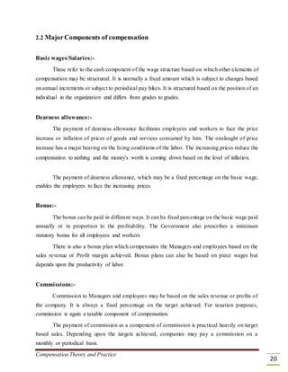 2.2 MajorComponents of compensation
Basic wages/Salaries:-
These refer to the cash component of the wage structure based on which other elements of
compensation may be structured. It is normally a fixed amount which is subject to changes based
on annual increments or subject to periodical pay hikes. It is structured based on the position of an
individual in the organization and differs from grades to grades.
Dearness allowance:-
The payment of dearness allowance facilitates employees and workers to face the price
increase or inflation of prices of goods and services consumed by him. The onslaught of price
increase has a major bearing on the living conditions of the labor. The increasing prices reduce the
compensation to nothing and the money's worth is coming down based on the level of inflation.
The payment of dearness allowance, which may be a fixed percentage on the basic wage,
enables the employees to face the increasing prices.
Bonus:-
The bonus can be paid in different ways. It can be fixed percentage on the basic wage paid
annually or in proportion to the profitability. The Government also prescribes a minimum
statutory bonus for all employees and workers.
There is also a bonus plan which compensates the Managers and employees based on the
sales revenue or Profit margin achieved. Bonus plans can also be based on piece wages but
depends upon the productivity of labor.
Commissions:-
Commission to Managers and employees may be based on the sales revenue or profits of
the company. It is always a fixed percentage on the target achieved. For taxation purposes,
commission is again a taxable component of compensation.
The payment of commission as a component of commission is practiced heavily on target
based sales. Depending upon the targets achieved, companies may pay a commission on a
monthly or periodical basis.
Compensation Theory and Practice
20
 