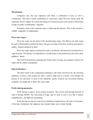 Mixed plans:-
Companies may also pay employees and others a combination of pay as well as
commissions. This plan is called combination or mixed plan. Apart from the salaries paid, the
employees may be eligible for a fixed percentage of commission upon achievement of fixed target
of sales or profits or Performance objectives.
Nowadays, most of the corporate sector is following this practice. This is also termed as
variable component of compensation.
Piece rate wages:-
Piece rate wages are prevalent in the manufacturing wages. The laborers are paid wages
for each of the Quantity produced by them. The gross earnings of the labor would be equivalent to
number of goods produced by them.
Piece rate wages improves productivity and is an absolute measurement of productivity to
wage structure. The fairness of compensation is totally based on the productivity and not by other
qualitative factors.
The GANTT productivity planning and Taylor's plan of wages are examples of piece rate
wages and the related consequences.
Sign on Bonuses:-
The latest trend in the compensation planning is the lump sum bonus for the incoming
employee. A person, who accepts the offer, is paid a lump sum as a bonus. Even though this
practice is not prevalent in most of the industries, Equity research and investment banking
companies are paying this to attract the scarce talent.
Profit sharing payments:-
Profit sharing is again a novel concept nowadays. This can be paid through payment of
cash or through ESOPS. The structuring of wages may be done in such a way that, it attracts
competitiveness and improved productivity.
Profit sharing can also be in the form of deferred compensation at the time of retirement.
At the time of retirement the employees may be paid a lump sum or retrial benefits.
Compensation Theory and Practice
21
 