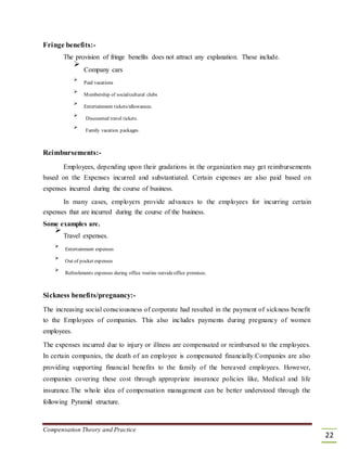 Fringe benefits:-
The provision of fringe benefits does not attract any explanation. These include.

Company cars



Paid vacations



Membership of social/cultural clubs



Entertainment tickets/allowances.



Discounted travel tickets.



Family vacation packages.

Reimbursements:-
Employees, depending upon their gradations in the organization may get reimbursements
based on the Expenses incurred and substantiated. Certain expenses are also paid based on
expenses incurred during the course of business.
In many cases, employers provide advances to the employees for incurring certain
expenses that are incurred during the course of the business.
Some examples are.

Travel expenses.



Entertainment expenses



Out of pocket expenses



Refreshments expenses during office routine outsideoffice premises.

Sickness benefits/pregnancy:-
The increasing social consciousness of corporate had resulted in the payment of sickness benefit
to the Employees of companies. This also includes payments during pregnancy of women
employees.
The expenses incurred due to injury or illness are compensated or reimbursed to the employees.
In certain companies, the death of an employee is compensated financially.Companies are also
providing supporting financial benefits to the family of the bereaved employees. However,
companies covering these cost through appropriate insurance policies like, Medical and life
insurance.The whole idea of compensation management can be better understood through the
following Pyramid structure.
Compensation Theory and Practice
22
 