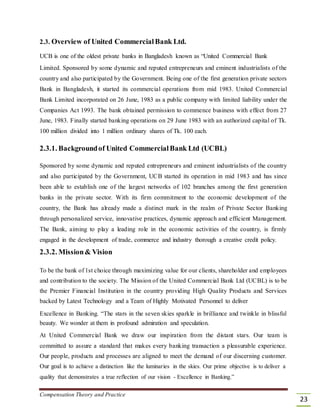 2.3. Overview of United CommercialBank Ltd.
UCB is one of the oldest private banks in Bangladesh known as “United Commercial Bank
Limited. Sponsored by some dynamic and reputed entrepreneurs and eminent industrialists of the
country and also participated by the Government. Being one of the first generation private sectors
Bank in Bangladesh, it started its commercial operations from mid 1983. United Commercial
Bank Limited incorporated on 26 June, 1983 as a public company with limited liability under the
Companies Act 1993. The bank obtained permission to commence business with effect from 27
June, 1983. Finally started banking operations on 29 June 1983 with an authorized capital of Tk.
100 million divided into 1 million ordinary shares of Tk. 100 each.
2.3.1. Backgroundof United CommercialBank Ltd (UCBL)
Sponsored by some dynamic and reputed entrepreneurs and eminent industrialists of the country
and also participated by the Government, UCB started its operation in mid 1983 and has since
been able to establish one of the largest networks of 102 branches among the first generation
banks in the private sector. With its firm commitment to the economic development of the
country, the Bank has already made a distinct mark in the realm of Private Sector Banking
through personalized service, innovative practices, dynamic approach and efficient Management.
The Bank, aiming to play a leading role in the economic activities of the country, is firmly
engaged in the development of trade, commerce and industry thorough a creative credit policy.
2.3.2. Mission& Vision
To be the bank of 1st choice through maximizing value for our clients, shareholder and employees
and contribution to the society. The Mission of the United Commercial Bank Ltd (UCBL) is to be
the Premier Financial Institution in the country providing High Quality Products and Services
backed by Latest Technology and a Team of Highly Motivated Personnel to deliver
Excellence in Banking. “The stars in the seven skies sparkle in brilliance and twinkle in blissful
beauty. We wonder at them in profound admiration and speculation.
At United Commercial Bank we draw our inspiration from the distant stars. Our team is
committed to assure a standard that makes every banking transaction a pleasurable experience.
Our people, products and processes are aligned to meet the demand of our discerning customer.
Our goal is to achieve a distinction like the luminaries in the skies. Our prime objective is to deliver a
quality that demonstrates a true reflection of our vision - Excellence in Banking.”
Compensation Theory and Practice
23
 