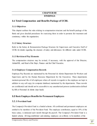 CHAPTER III
FINDINGS
3.1 Total Compensation and Benefits Package of UCBL
3.1.1 Objectives
This chapter outlines the rules relating to compensation structure and the benefit package of the
Bank and gives detailed procedures for exercising them in order to promote fair treatment and
consistency within the organization.
3.1.2 Salary Structure
Refer to the Salary & Remuneration Package Structure for Supervisors and Executive Staff of
UCBL for details regarding the structure of salary and allowances for different units under UCBL
3.1.3 Revisionof Pay Elements
The compensation structure may be revised, if necessary, with the approval of the Director,
Admin/HR, and Head of the Dept., Finance and the Chief Executive.
3.1.4 Employee Compensation Records
Employee Pay Records are maintained by the Personnel & Admin Department for Workers and
Supervisors and by the Human Resource Department for the Executives. These departments
maintain personal file of all employees where all records in regards to the employee are kept in
addition to any soft copy (in computer database) maintained by the departments. These records
are confidential and should not be accessible to any unauthorized persons (authorization defined
by HR or Personnel & Admin dept. head).
3.2 Basic Employee Benefits for Permanent Employees
3.2 .1 Provident Fund
The Company's Provident Fund is a funded scheme. All confirmed and permanent employees are
entitled to be members of the Provident Fund. The employee contribution, equal to 10% of the
basic salary, is deducted each month through the payroll. The Company's Provident Fund is a
funded scheme. All long-established and enduring employees are at liberty to be members of the
Compensation Theory and Practice
27
 