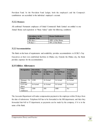 Provident Fund. In the Provident Fund Ledger, both the employee's and the Company's
contributions are accredited to the individual employee's account.
3.2.2. Bonuses
All confirmed Permanent employees of United Commercial Bank Limited are entitled to one
Annual Bonus each equivalent to “Basic Salary” under the following conditions:
Attendance in the Bonus Entitlement
Calendar Year
200 days + 100% of the Bonus
90 days + 50% of the Bonus
3.2.3 Accommodation
The Bank on the basis of requirements and availability provides accommodation to UCBL‟s Top
Executives at their own established facilities in Dhaka city. Outside the Dhaka city, the Bank
provides expenses for the accommodation.
3.3 Utilities Allowances
Designation Electricity Gas Water Telephone
(Limit/Mont (Limit/Mont (Limit/Mont (Local &
h) Taka h) Taka h) Taka NWD)
(Limit/Mont
h) Taka
Manager / Sr. 2,500 At Actual At Actual At Actual
Manager
EVP and At Actual At Actual At Actual At Actual
above
Other 1500 450 1000 No
employees
The Accounts Department will make compensation payment to the employee within 30 days from
the date of submission. Telephone bill has to be forwarded to the HR department, and then they
forwarded that bill to IT department, so payments can be made by the company, if it is in the
name of the Bank.
Compensation Theory and Practice
28
 