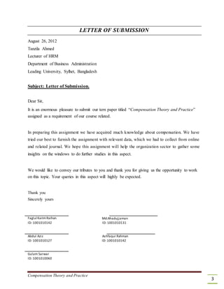 LETTER OF SUBMISSION
August 26, 2012
Tanzila Ahmed
Lecturer of HRM
Department of Business Administration
Leading University, Sylhet, Bangladesh
Subject: Letter of Submission.
Dear Sir,
It is an enormous pleasure to submit our tern paper titled “Compensation Theory and Practice”
assigned as a requirement of our course related.
In preparing this assignment we have acquired much knowledge about compensation. We have
tried our best to furnish the assignment with relevant data, which we had to collect from online
and related journal. We hope this assignment will help the organization sector to gather some
insights on the windows to do further studies in this aspect.
We would like to convey our tributes to you and thank you for giving us the opportunity to work
on this topic. Your queries in this aspect will highly be expected.
Thank you
Sincerely yours
Faglul KarimRaihan
ID: 1001010142
Abdul Aziz
ID: 1001010127
Gulam Sarwar
ID: 1001010060
Md.Ahadujjaman
ID: 1001010131
Ashfaqur Rahman
ID: 1001010142
Compensation Theory and Practice
3
 