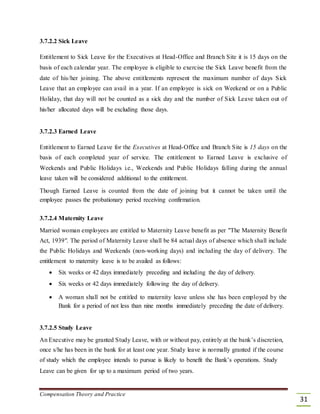 3.7.2.2 Sick Leave
Entitlement to Sick Leave for the Executives at Head-Office and Branch Site it is 15 days on the
basis of each calendar year. The employee is eligible to exercise the Sick Leave benefit from the
date of his/her joining. The above entitlements represent the maximum number of days Sick
Leave that an employee can avail in a year. If an employee is sick on Weekend or on a Public
Holiday, that day will not be counted as a sick day and the number of Sick Leave taken out of
his/her allocated days will be excluding those days.
3.7.2.3 Earned Leave
Entitlement to Earned Leave for the Executives at Head-Office and Branch Site is 15 days on the
basis of each completed year of service. The entitlement to Earned Leave is exclusive of
Weekends and Public Holidays i.e., Weekends and Public Holidays falling during the annual
leave taken will be considered additional to the entitlement.
Though Earned Leave is counted from the date of joining but it cannot be taken until the
employee passes the probationary period receiving confirmation.
3.7.2.4 Maternity Leave
Married woman employees are entitled to Maternity Leave benefit as per "The Maternity Benefit
Act, 1939". The period of Maternity Leave shall be 84 actual days of absence which shall include
the Public Holidays and Weekends (non-working days) and including the day of delivery. The
entitlement to maternity leave is to be availed as follows:
 Six weeks or 42 days immediately preceding and including the day of delivery. 

 Six weeks or 42 days immediately following the day of delivery. 

 A woman shall not be entitled to maternity leave unless she has been employed by the
Bank for a period of not less than nine months immediately preceding the date of delivery. 
3.7.2.5 Study Leave
An Executive may be granted Study Leave, with or without pay, entirely at the bank’s discretion,
once s/he has been in the bank for at least one year. Study leave is normally granted if the course
of study which the employee intends to pursue is likely to benefit the Bank’s operations. Study
Leave can be given for up to a maximum period of two years.
Compensation Theory and Practice
31
 