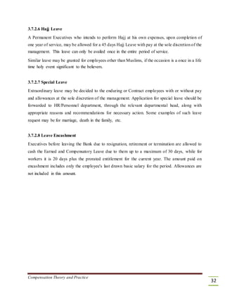 3.7.2.6 Hajj Leave
A Permanent Executives who intends to perform Hajj at his own expenses, upon completion of
one year of service, may be allowed for a 45 days Hajj Leave with pay at the sole discretion of the
management. This leave can only be availed once in the entire period of service.
Similar leave may be granted for employees other than Muslims, if the occasion is a once in a life
time holy event significant to the believers.
3.7.2.7 Special Leave
Extraordinary leave may be decided to the enduring or Contract employees with or without pay
and allowances at the sole discretion of the management. Application for special leave should be
forwarded to HR/Personnel department, through the relevant departmental head, along with
appropriate reasons and recommendations for necessary action. Some examples of such leave
request may be for marriage, death in the family, etc.
3.7.2.8 Leave Encashment
Executives before leaving the Bank due to resignation, retirement or termination are allowed to
cash the Earned and Compensatory Leave due to them up to a maximum of 30 days, while for
workers it is 20 days plus the prorated entitlement for the current year. The amount paid on
encashment includes only the employee's last drawn basic salary for the period. Allowances are
not included in this amount.
Compensation Theory and Practice
32
 