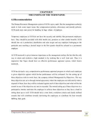 CHAPTER IV
THE ENDING OF THE TERM PAPER
4.1Recommendation
The Human Resources Management system of UCB is up to mark. But the management authority
needs to look some major issues like compensation policies, allowances and transfer policies.
UCB needs more man power for handling its huge volume of employee.
Temporary employees at UCB do not have the security and stability that permanent employees
have. They should be provided with little health care, pensions or other similar benefits. UCB
should also set a production; distribution and sales target and any employee belonging to the
particular area reaching a desired target in the first quarter should be selected as a permanent
employee
At UCB teamwork is given immense importance as the management realizes the fact that the only
way to attain and conform a high standard is by working like a well -knit unit. Thus it is
imperative that Tapas should have an effective performance appraisal system, which fosters
teamwork.
UCB has devised a very comprehensive performance appraisal program in which each employee
is given objectives against which his/her performance will be evaluated. For the setting up of
these objectives with its work force, the company utilized Management by Objectives. The way
these objectives are set is through mutual agreement, where the employees are told exactly what is
required of them, how they will be evaluated against each of their objectives and what will be the
reward in case if the objectives are met or exceeded. The mutual setting up of these objectives in a
participative manner motivates the employee to achieve these objectives as they have a hand in
setting them up as well. UCB should have a time limit, evaluation criteria and clearly defined
rewards that will contribute towards motivating the employees to contribute the best towards
fulfilling their goals.
Compensation Theory and Practice
34
 