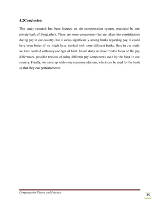 4.2Conclusion
This study research has been focused on the compensation system, practiced by one
private bank of Bangladesh. There are some components that are taken into consideration
during pay in our country, but it varies significantly among banks regarding pay. It could
have been better, if we might have worked with more different banks. Here in our study
we have worked with only one type of bank. In our study we have tried to focus on the pay
differences, possible reasons of using different pay components used by the bank in our
country. Finally, we came up with some recommendations, which can be used for the bank
so that they can perform better.
Compensation Theory and Practice
35
 