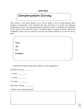 APPENDIX
Compensation Survey
Dear concern, a very good moment to you. We are going to ask you some question about
Employee Compensation. Your furnished fare date will help us to assume the Employee
Compensation survey. Your personal perception and honest answer is considered vital importance
for the success of our study. No answer is considered right or wrong your identity will be kept
confidential. Thank you very much for your time and interest. Precede us to start the survey,
please.
Name:
Age:
Sex:
Occupation:
1) State how long you have been working in your organization ?
Less than one year: __________
1- 3years: _________
3- 5 years: _________
5- 9 years: __________
More than 10 years: __________
2) What is your job description?
37
 