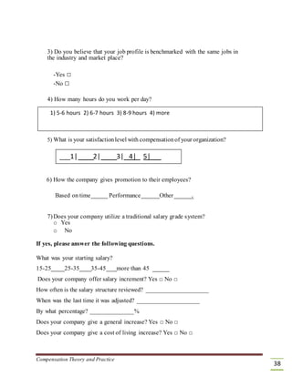 3) Do you believe that your job profile is benchmarked with the same jobs in
the industry and market place?
-Yes □
-No □
4) How many hours do you work per day?
1) 5-6 hours 2) 6-7 hours 3) 8-9 hours 4) more
5) What is your satisfactionlevel with compensationof your organization?
___1| 2| 3| 4| 5|
6) How the company gives promotion to their employees?
Based on time Performance Other .
7)Does your company utilize a traditional salary grade system?
o Yes
o No
If yes, please answer the following questions.
What was your starting salary?
15-25 25-35 35-45 more than 45
Does your company offer salary increment? Yes □ No □
How often is the salary structure reviewed? ____________________
When was the last time it was adjusted? ____________________
By what percentage? ______________%
Does your company give a general increase? Yes □ No □
Does your company give a cost of living increase? Yes □ No □
Compensation Theory and Practice
38
 