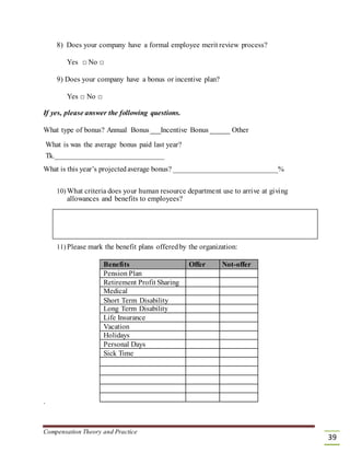 8) Does your company have a formal employee merit review process?
Yes □ No □
9) Does your company have a bonus or incentive plan?
Yes □ No □
If yes, please answer the following questions.
What type of bonus? Annual Bonus Incentive Bonus Other
What is was the average bonus paid last year?
Tk._____________________________
What is this year’s projected average bonus? _____________________________%
10) What criteria does your human resource department use to arrive at giving
allowances and benefits to employees?
11) Please mark the benefit plans offeredby the organization:
Benefits Offer Not-offer
Pension Plan
Retirement Profit Sharing
Medical
Short Term Disability
Long Term Disability
Life Insurance
Vacation
Holidays
Personal Days
Sick Time
`
Compensation Theory and Practice
39
 