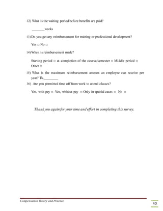 12) What is the waiting period before benefits are paid?
_______weeks
13) Do you get any reimbursement for training or professional development?
Yes □ No □
14) When is reimbursement made?
Starting period □ at completion of the course/semester □ Middle period □
Other □
15) What is the maximum reimbursement amount an employee can receive per
year? Tk.________
16) Are you permitted time off from work to attend classes?
Yes, with pay □ Yes, without pay □ Only in special cases □ No □
Thankyou again for your time and effort in completing this survey.
Compensation Theory and Practice
40
 
