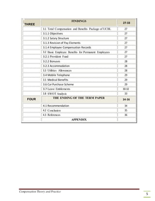 THREE
FOUR
FINDINGS
27-33
3.1 Total Compensation and Benefits Package of UCBL 27
3.1.1 Objectives 27
3.1.2 Salary Structure 27
3.1.3 Revision of Pay Elements 27
3.1.4 Employee Compensation Records 27
3.2 Basic Employee Benefits for Permanent Employees 27
3.2.1 Provident Fund 27
3.2.2 Bonuses 28
3.2.3 Accommodation 28
3.3 Utilities Allowances 28
3.4 Mobile Telephone 29
3.5 Medical Benefits 29
3.6 Car Purchase Scheme 29
3.7 Leave Entitlements 30-32
3.8 SWOT Analysis 33
THE ENDING OF THE TERM PAPER
34-36
4.1 Recommendation 34
4.2 Conclusion 35
4.3 References 36
APPENDIX
Compensation Theory and Practice
5
 