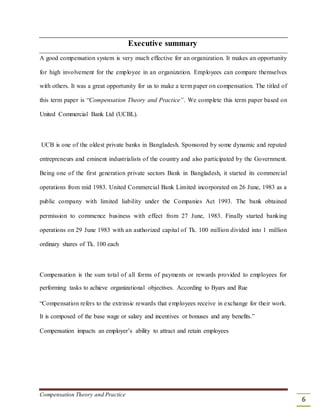 Executive summary
A good compensation system is very much effective for an organization. It makes an opportunity
for high involvement for the employee in an organization. Employees can compare themselves
with others. It was a great opportunity for us to make a term paper on compensation. The titled of
this term paper is “Compensation Theory and Practice”. We complete this term paper based on
United Commercial Bank Ltd (UCBL).
UCB is one of the oldest private banks in Bangladesh. Sponsored by some dynamic and reputed
entrepreneurs and eminent industrialists of the country and also participated by the Government.
Being one of the first generation private sectors Bank in Bangladesh, it started its commercial
operations from mid 1983. United Commercial Bank Limited incorporated on 26 June, 1983 as a
public company with limited liability under the Companies Act 1993. The bank obtained
permission to commence business with effect from 27 June, 1983. Finally started banking
operations on 29 June 1983 with an authorized capital of Tk. 100 million divided into 1 million
ordinary shares of Tk. 100 each
Compensation is the sum total of all forms of payments or rewards provided to employees for
performing tasks to achieve organizational objectives. According to Byars and Rue
“Compensation refers to the extrinsic rewards that employees receive in exchange for their work.
It is composed of the base wage or salary and incentives or bonuses and any benefits.”
Compensation impacts an employer’s ability to attract and retain employees
Compensation Theory and Practice
6
 