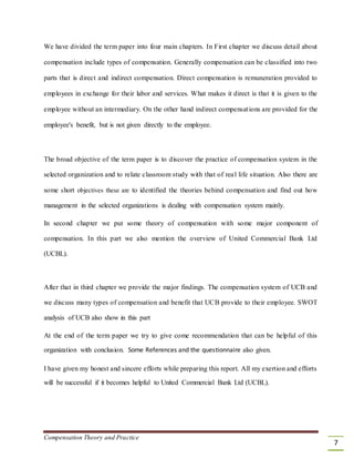 We have divided the term paper into four main chapters. In First chapter we discuss detail about
compensation include types of compensation. Generally compensation can be classified into two
parts that is direct and indirect compensation. Direct compensation is remuneration provided to
employees in exchange for their labor and services. What makes it direct is that it is given to the
employee without an intermediary. On the other hand indirect compensations are provided for the
employee's benefit, but is not given directly to the employee.
The broad objective of the term paper is to discover the practice of compensation system in the
selected organization and to relate classroom study with that of real life situation. Also there are
some short objectives these are to identified the theories behind compensation and find out how
management in the selected organizations is dealing with compensation system mainly.
In second chapter we put some theory of compensation with some major component of
compensation. In this part we also mention the overview of United Commercial Bank Ltd
(UCBL).
After that in third chapter we provide the major findings. The compensation system of UCB and
we discuss many types of compensation and benefit that UCB provide to their employee. SWOT
analysis of UCB also show in this part
At the end of the term paper we try to give come recommendation that can be helpful of this
organization with conclusion. Some References and the questionnaire also given.
I have given my honest and sincere efforts while preparing this report. All my exertion and efforts
will be successful if it becomes helpful to United Commercial Bank Ltd (UCBL).
Compensation Theory and Practice
7
 