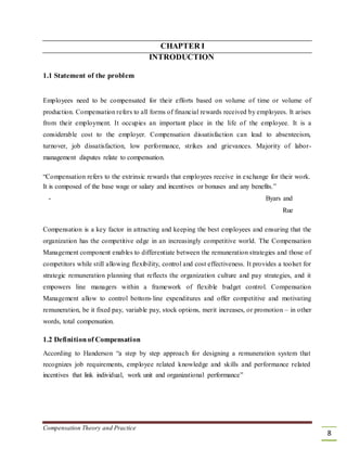 CHAPTER I
INTRODUCTION
1.1 Statement of the problem
Employees need to be compensated for their efforts based on volume of time or volume of
production. Compensation refers to all forms of financial rewards received by employees. It arises
from their employment. It occupies an important place in the life of the employee. It is a
considerable cost to the employer. Compensation dissatisfaction can lead to absenteeism,
turnover, job dissatisfaction, low performance, strikes and grievances. Majority of labor-
management disputes relate to compensation.
“Compensation refers to the extrinsic rewards that employees receive in exchange for their work.
It is composed of the base wage or salary and incentives or bonuses and any benefits.”
- Byars and
Rue
Compensation is a key factor in attracting and keeping the best employees and ensuring that the
organization has the competitive edge in an increasingly competitive world. The Compensation
Management component enables to differentiate between the remuneration strategies and those of
competitors while still allowing flexibility, control and cost effectiveness. It provides a toolset for
strategic remuneration planning that reflects the organization culture and pay strategies, and it
empowers line managers within a framework of flexible budget control. Compensation
Management allow to control bottom-line expenditures and offer competitive and motivating
remuneration, be it fixed pay, variable pay, stock options, merit increases, or promotion – in other
words, total compensation.
1.2 Definitionof Compensation
According to Handerson “a step by step approach for designing a remuneration system that
recognizes job requirements, employee related knowledge and skills and performance related
incentives that link individual, work unit and organizational performance”
Compensation Theory and Practice
8
 