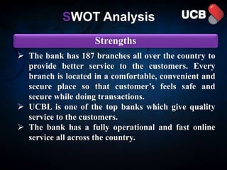 SWOT Analysis
Strengths
 The bank has 187 branches all over the country to
provide better service to the customers. Every
branch is located in a comfortable, convenient and
secure place so that customer’s feels safe and
secure while doing transactions.
 UCBL is one of the top banks which give quality
service to the customers.
 The bank has a fully operational and fast online
service all across the country.
 