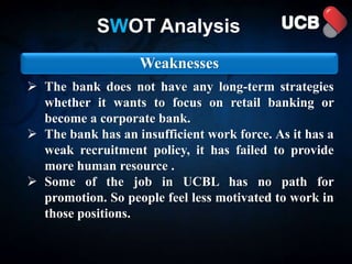 Weaknesses
 The bank does not have any long-term strategies
whether it wants to focus on retail banking or
become a corporate bank.
 The bank has an insufficient work force. As it has a
weak recruitment policy, it has failed to provide
more human resource .
 Some of the job in UCBL has no path for
promotion. So people feel less motivated to work in
those positions.
SWOT Analysis
 