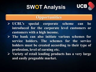 SWOT Analysis
Opportunities
 UCBL’s special corporate scheme can be
introduced for the corporate level customers or
customers with a high income.
 The bank can also initiate various schemes for
service holders. The schemes for the service
holders must be created according to their type of
profession, level of earning etc.
 Variety of retail lending products has a very large
and easily pregnable market.
 