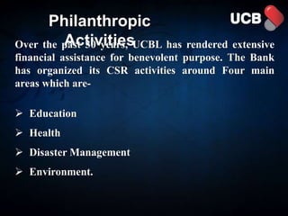 Philanthropic
Activities
Over the past 30 years, UCBL has rendered extensive
financial assistance for benevolent purpose. The Bank
has organized its CSR activities around Four main
areas which are-
 Education
 Health
 Disaster Management
 Environment.
 