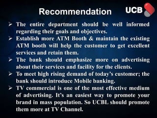 Recommendation
 The entire department should be well informed
regarding their goals and objectives.
 Establish more ATM Booth & maintain the existing
ATM booth will help the customer to get excellent
services and retain them.
 The bank should emphasize more on advertising
about their services and facility for the clients.
 To meet high rising demand of today’s customer; the
bank should introduce Mobile banking.
 TV commercial is one of the most effective medium
of advertising. It’s an easiest way to promote your
brand in mass population. So UCBL should promote
them more at TV Channel.
 