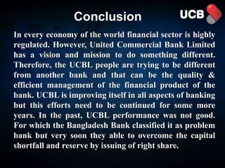 Conclusion
In every economy of the world financial sector is highly
regulated. However, United Commercial Bank Limited
has a vision and mission to do something different.
Therefore, the UCBL people are trying to be different
from another bank and that can be the quality &
efficient management of the financial product of the
bank. UCBL is improving itself in all aspects of banking
but this efforts need to be continued for some more
years. In the past, UCBL performance was not good.
For which the Bangladesh Bank classified it as problem
bank but very soon they able to overcome the capital
shortfall and reserve by issuing of right share.
 