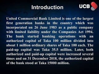 Introduction
United Commercial Bank Limited is one of the largest
first generation banks in the country which was
incorporated on 26 June 1983 as a public company
with limited liability under the Companies Act 1994.
The bank started banking operations with an
authorized capital of Taka 100 million divided into
about 1 million ordinary shares of Taka 100 each. The
paid-up capital was Taka 35.5 million. Later, both
authorized and paid-up capital were increased several
times and on 31 December 2018, the authorized capital
of the bank stood at Taka 15000 million.
 