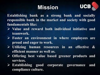 Establishing bank as a strong bank and socially
responsible bank in the market and society with good
fundamentals like:
 Value and reward both individual initiative and
teamwork.
 Foster an environment in where employees are
proud and eager to work.
 Utilizing human resources in an effective &
efficient manner as well as.
 Offering best value based greener products and
services.
 Establishing good corporate governance and
compliance culture.
Mission
 