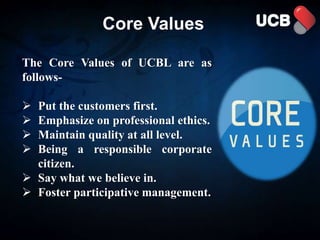 Core Values
The Core Values of UCBL are as
follows-
 Put the customers first.
 Emphasize on professional ethics.
 Maintain quality at all level.
 Being a responsible corporate
citizen.
 Say what we believe in.
 Foster participative management.
 